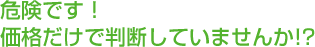 危険です! 価格だけで判断していませんか!?