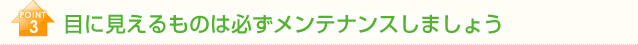 POINT3　目に見えるものは必ずメンテナンスしましょう